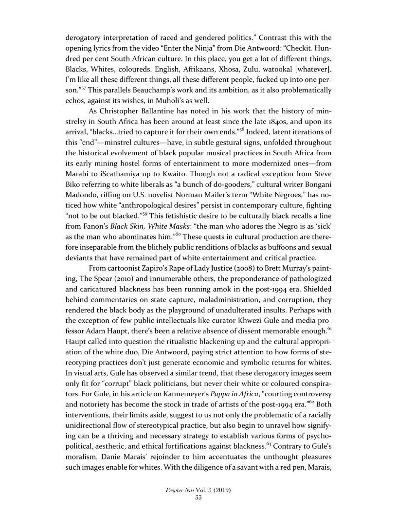 derogatory interpretation of raced and gendered politics.” Contrast this with the
opening lyrics from the video “Enter the Ninja” from Die Antwoord: “Checkit. Hun-
dred per cent South African culture. In this place, you get a lot of different things.
Blacks, Whites, coloureds. English, Afrikaans, Xhosa, Zulu, watookal [whatever].
I'm like alll these different things, all these different people, fucked up into one per-
son." This parallels Beauchamp's work and its ambition, as it also problematically
echos, against its wishes, in Muholi’s as well.

‘As Christopher Ballantine has noted in his work that the history of min-
strelsy in South Africa has been around at least since the late 1840s, and upon its
arrival, “blacks...tried to capture it for their own ends.”** Indeed, latent iterations of
this “end"—minstrel cultures—have, in subtle gestural signs, unfolded throughout
the historical evolvement of black popular musical practices in South Africa from
its early mining hostel forms of entertainment to more modernized ones—from
Marabi to iScathamiya up to Kwaito. Though not a radical exception from Steve
Biko referring to white liberals as “a bunch of do-gooders,” cultural writer Bongani
Madondo, riffing on USS. novelist Norman Mailer's term “White Negroes,” has no-
ticed how white “anthropological desires” persist in contemporary culture, fighting
“not to be out blacked.” This fetishistic desire to be culturally black recalls a line
from Fanon’s Black Skin, White Masks: “the man who adores the Negro is as ‘sick’
as the man who abominates him."® These quests in cultural production are there-
fore inseparable from the blithely public renditions of blacks as buffoons and sexual
deviants that have remained part of white entertainment and critical practice.

From cartoonist Zapiro’s Rape of Lady Justice (2008) to Brett Murray's paint-
ing, The Spear (2010) and innumerable others, the preponderance of pathologized
and caricatured blackness has been running amok in the post-1994 era. Shielded
behind commentaries on state capture, maladministration, and corruption, they
rendered the black body as the playground of unadulterated insults. Perhaps with
the exception of few public intellectuals like curator Khwezi Gule and media pro-
fessor Adam Haupt, there's been a relative absence of dissent memorable enough.”
Haupt called into question the ritualistic blackening up and the cultural appropri-
ation of the white duo, Die Antwoord, paying strict attention to how forms of ste-
reotyping practices don't just generate economic and symbolic returns for whites.
In visual arts, Gule has observed a similar trend, that these derogatory images seem
only fit for “corrupt” black politicians, but never their white or coloured conspira-
tors. For Gule, in his article on Kannemeyer’s Pappa in Africa, “courting controversy
and notoriety has become the stock in trade of artists of the post-1994 era." Both
interventions, their limits aside, suggest to us not only the problematic of a racially
unidirectional flow of stereotypical practice, but also begin to unravel how signify-
ing can be a thriving and necessary strategy to establish various forms of psycho-
political, aesthetic, and ethical fortifications against blackness.” Contrary to Gule’s
moralism, Danie Marais’ rejoinder to him accentuates the unthought pleasures
such images enable for whites. With the diligence of a savant with a red pen, Marais,

 

 

      

Propter Nas Vol. 3 (2019)
33
